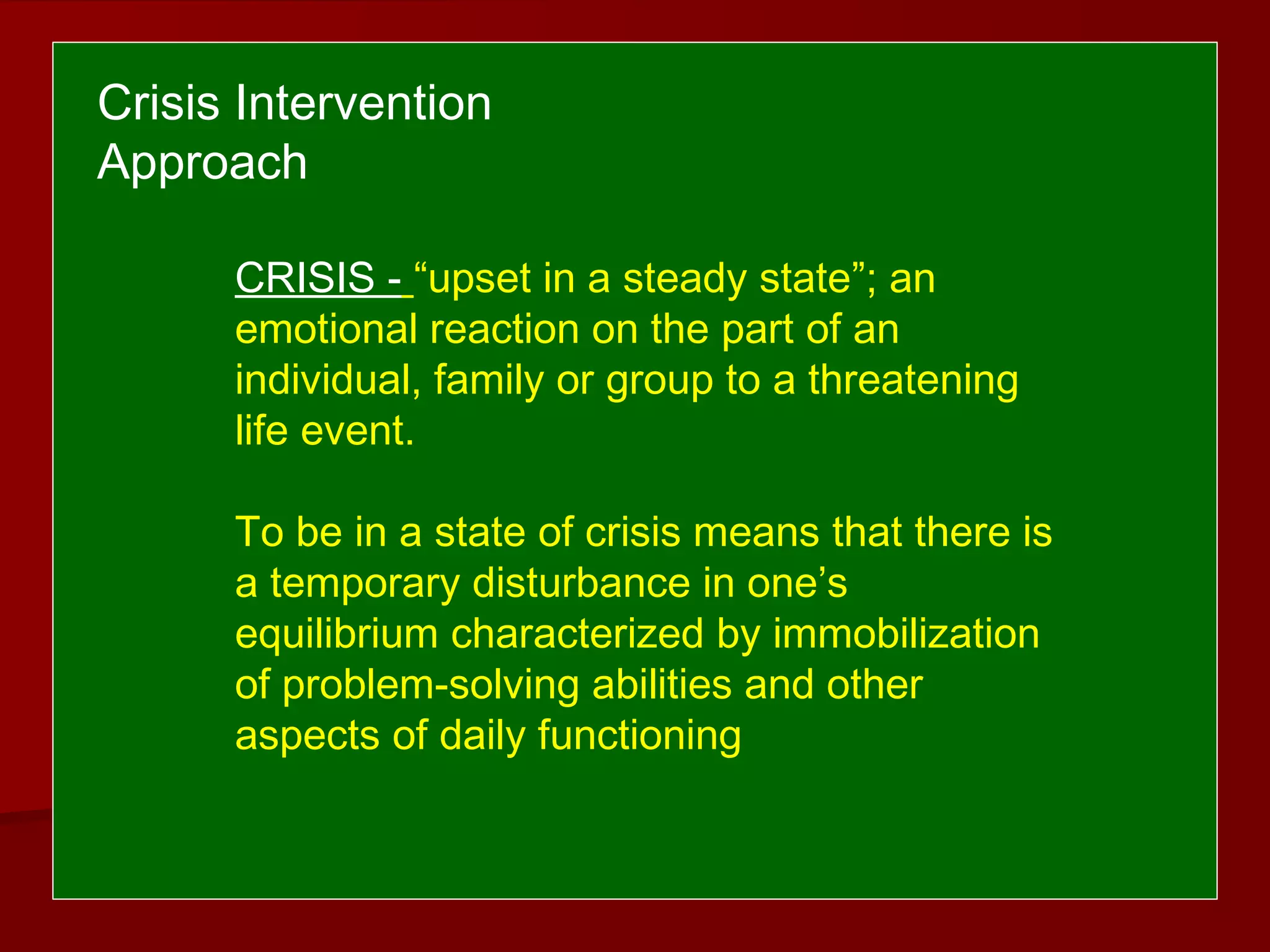 CRISIS - “upset in a steady state”; an
emotional reaction on the part of an
individual, family or group to a threatening
life event.
To be in a state of crisis means that there is
a temporary disturbance in one’s
equilibrium characterized by immobilization
of problem-solving abilities and other
aspects of daily functioning
Crisis Intervention
Approach
 