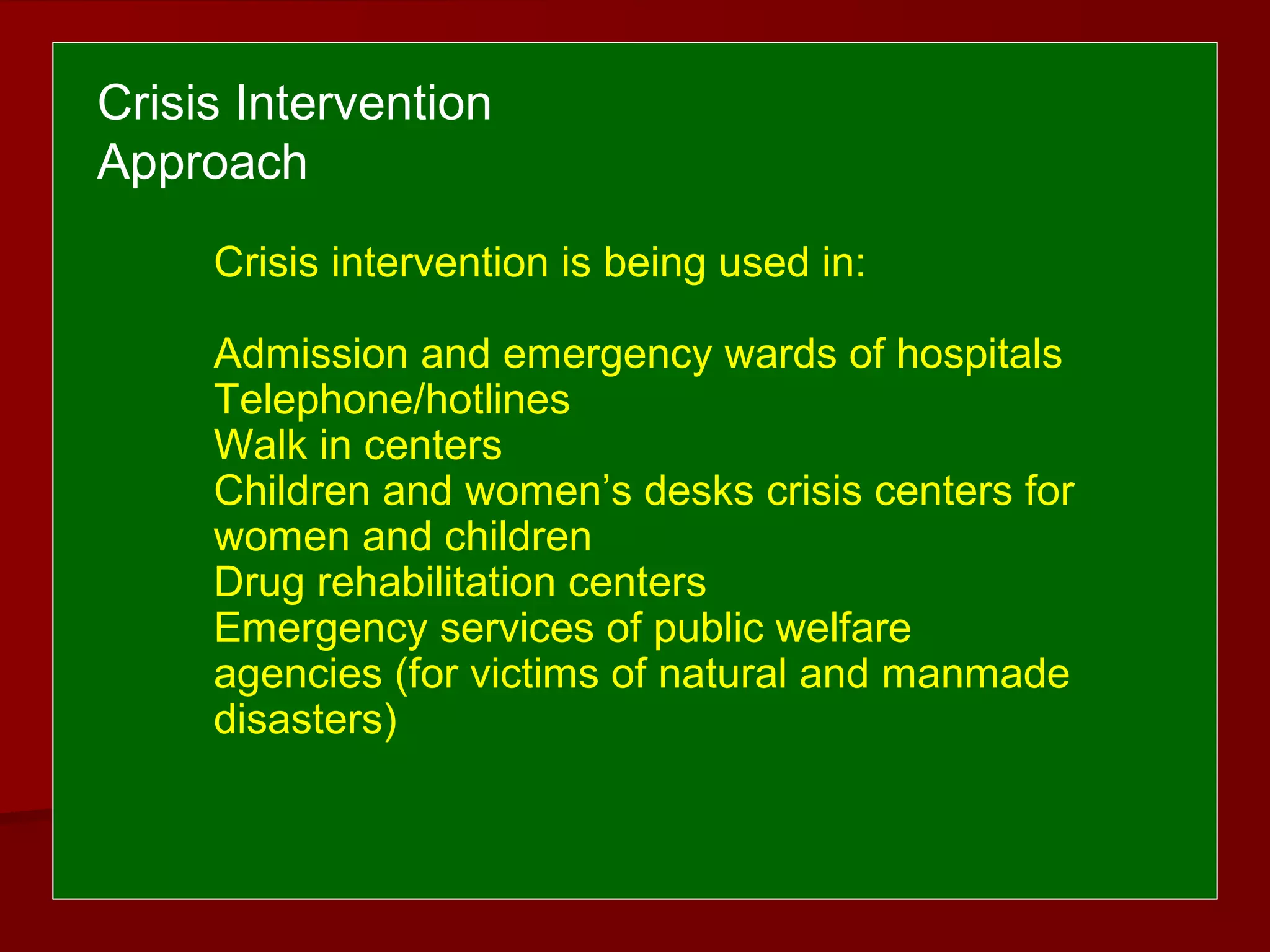 Crisis intervention is being used in:
Admission and emergency wards of hospitals
Telephone/hotlines
Walk in centers
Children and women’s desks crisis centers for
women and children
Drug rehabilitation centers
Emergency services of public welfare
agencies (for victims of natural and manmade
disasters)
Crisis Intervention
Approach
 