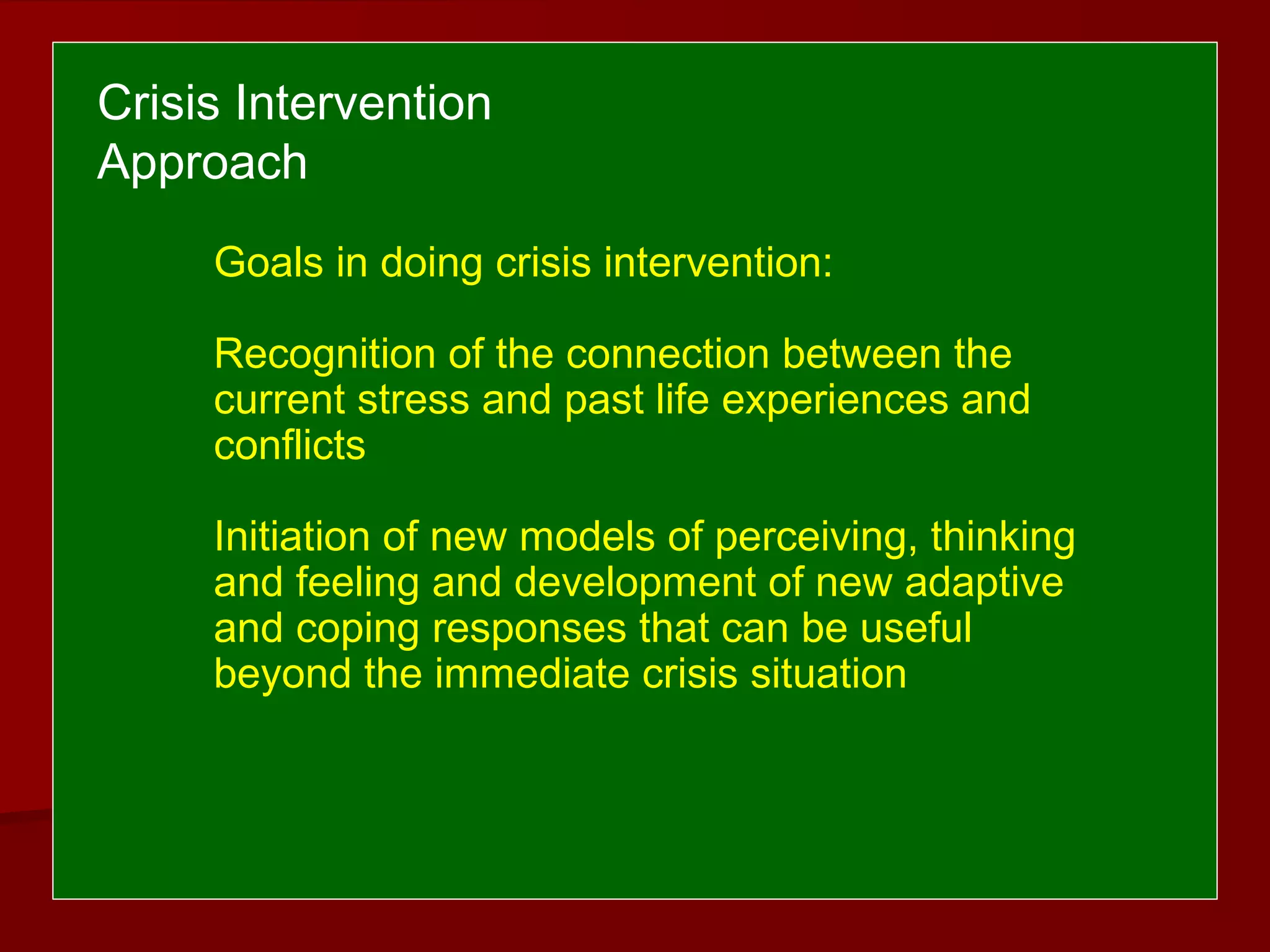Goals in doing crisis intervention:
Recognition of the connection between the
current stress and past life experiences and
conflicts
Initiation of new models of perceiving, thinking
and feeling and development of new adaptive
and coping responses that can be useful
beyond the immediate crisis situation
Crisis Intervention
Approach
 