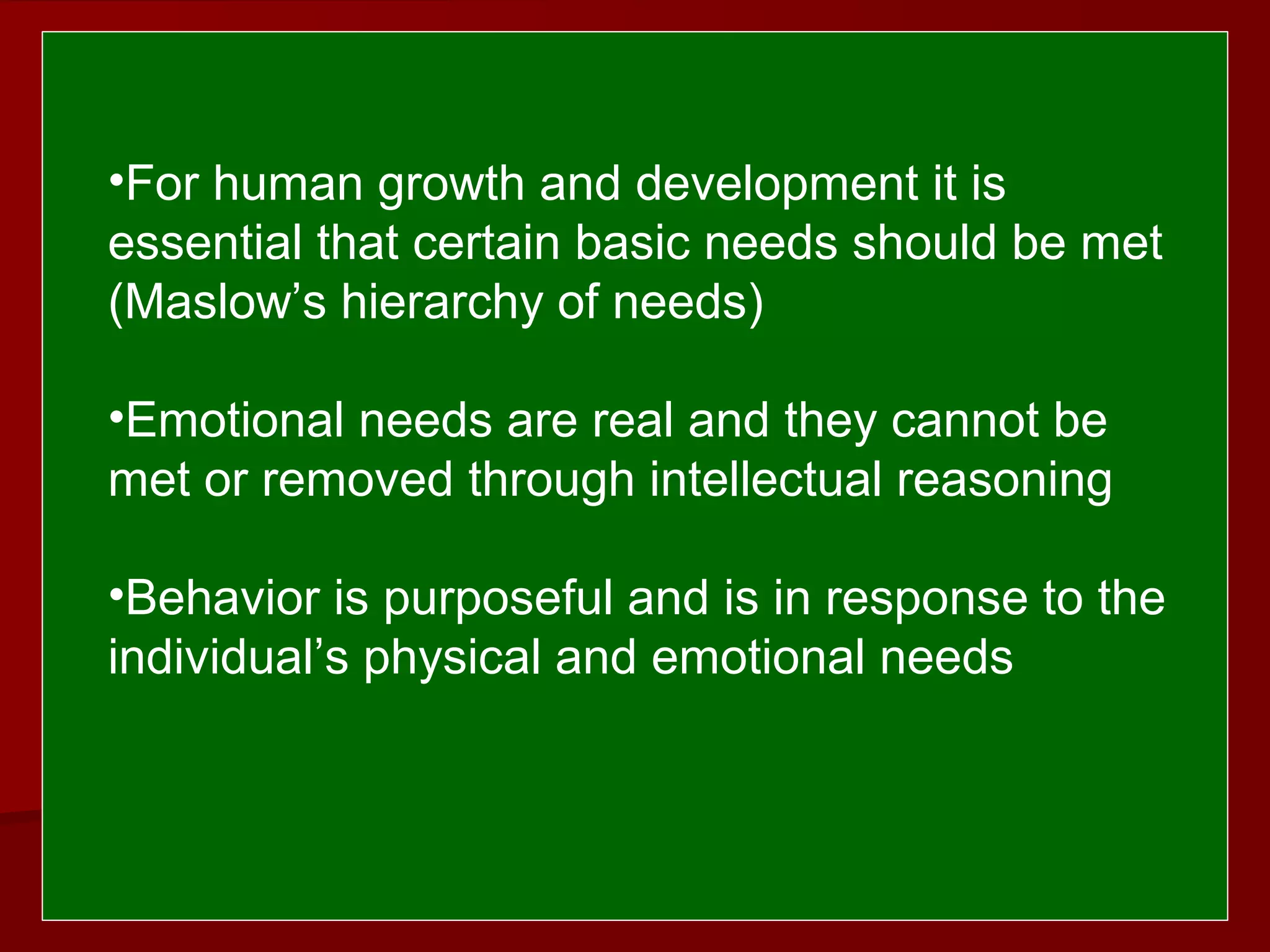  
 
•For human growth and development it is
essential that certain basic needs should be met
(Maslow’s hierarchy of needs)
•Emotional needs are real and they cannot be
met or removed through intellectual reasoning
•Behavior is purposeful and is in response to the
individual’s physical and emotional needs
 