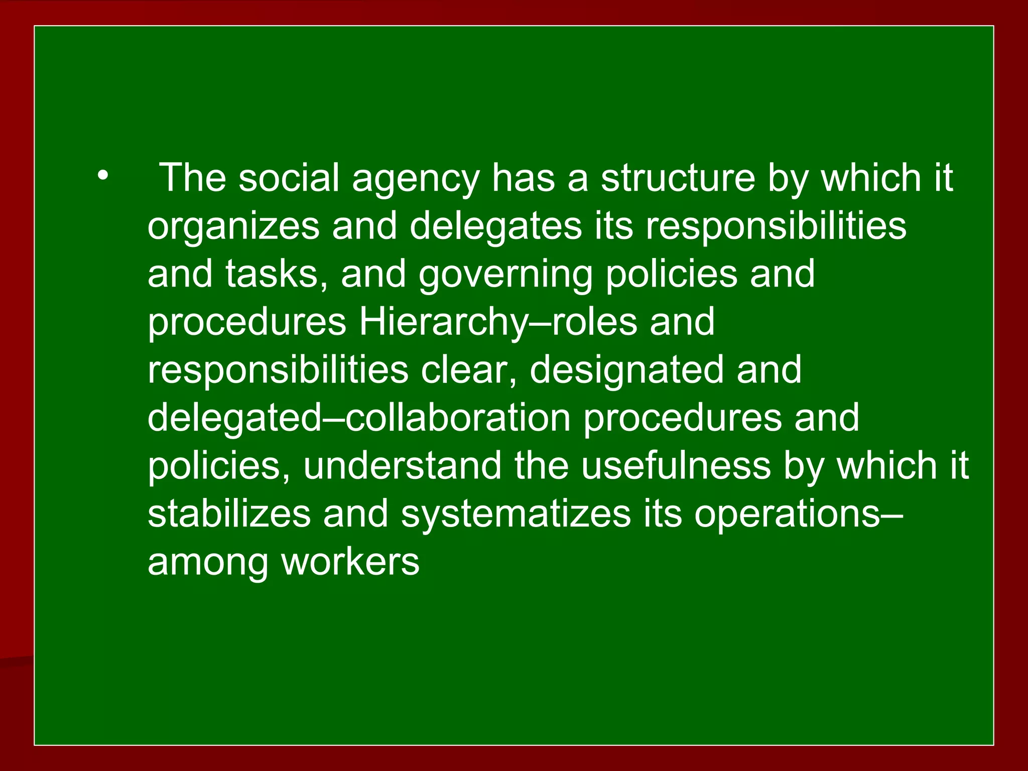  
 
• The social agency has a structure by which it
organizes and delegates its responsibilities
and tasks, and governing policies and
procedures Hierarchy–roles and
responsibilities clear, designated and
delegated–collaboration procedures and
policies, understand the usefulness by which it
stabilizes and systematizes its operations–
among workers
 