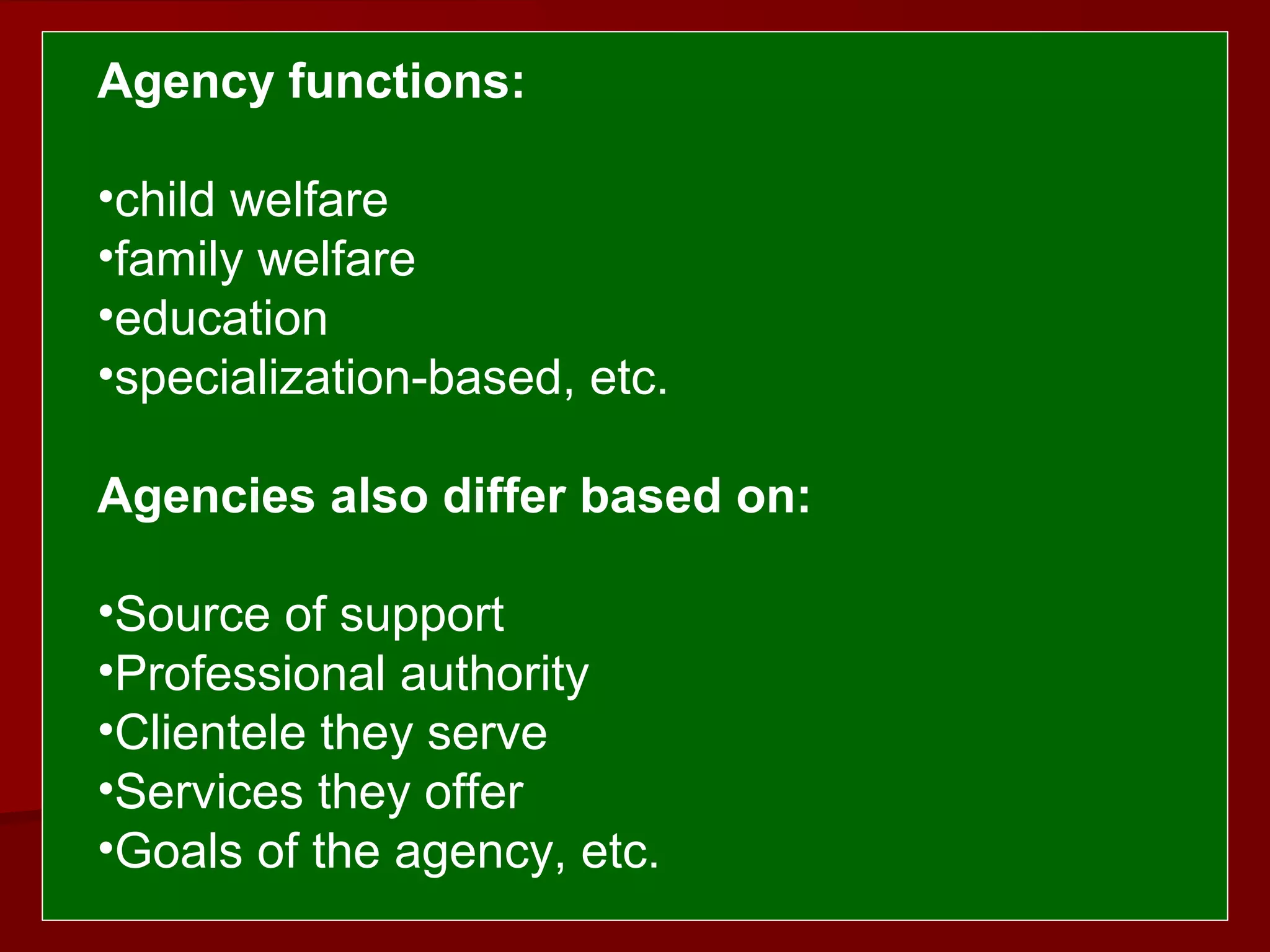  
 Agency functions:
•child welfare
•family welfare
•education
•specialization-based, etc.
Agencies also differ based on: 
 
•Source of support
•Professional authority
•Clientele they serve
•Services they offer
•Goals of the agency, etc.
 