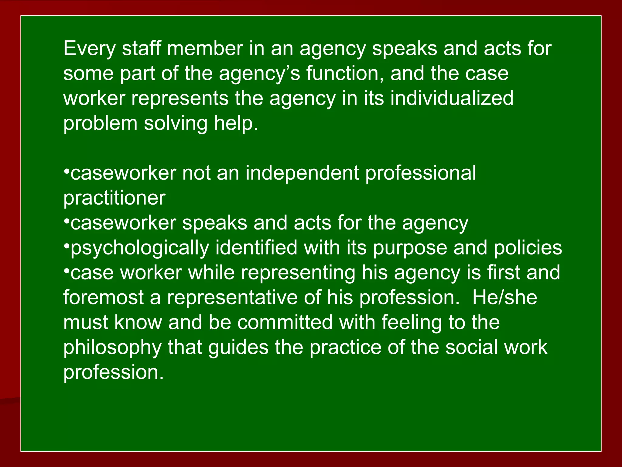  
 Every staff member in an agency speaks and acts for
some part of the agency’s function, and the case
worker represents the agency in its individualized
problem solving help.
•caseworker not an independent professional
practitioner
•caseworker speaks and acts for the agency
•psychologically identified with its purpose and policies
•case worker while representing his agency is first and
foremost a representative of his profession. He/she
must know and be committed with feeling to the
philosophy that guides the practice of the social work
profession.
 