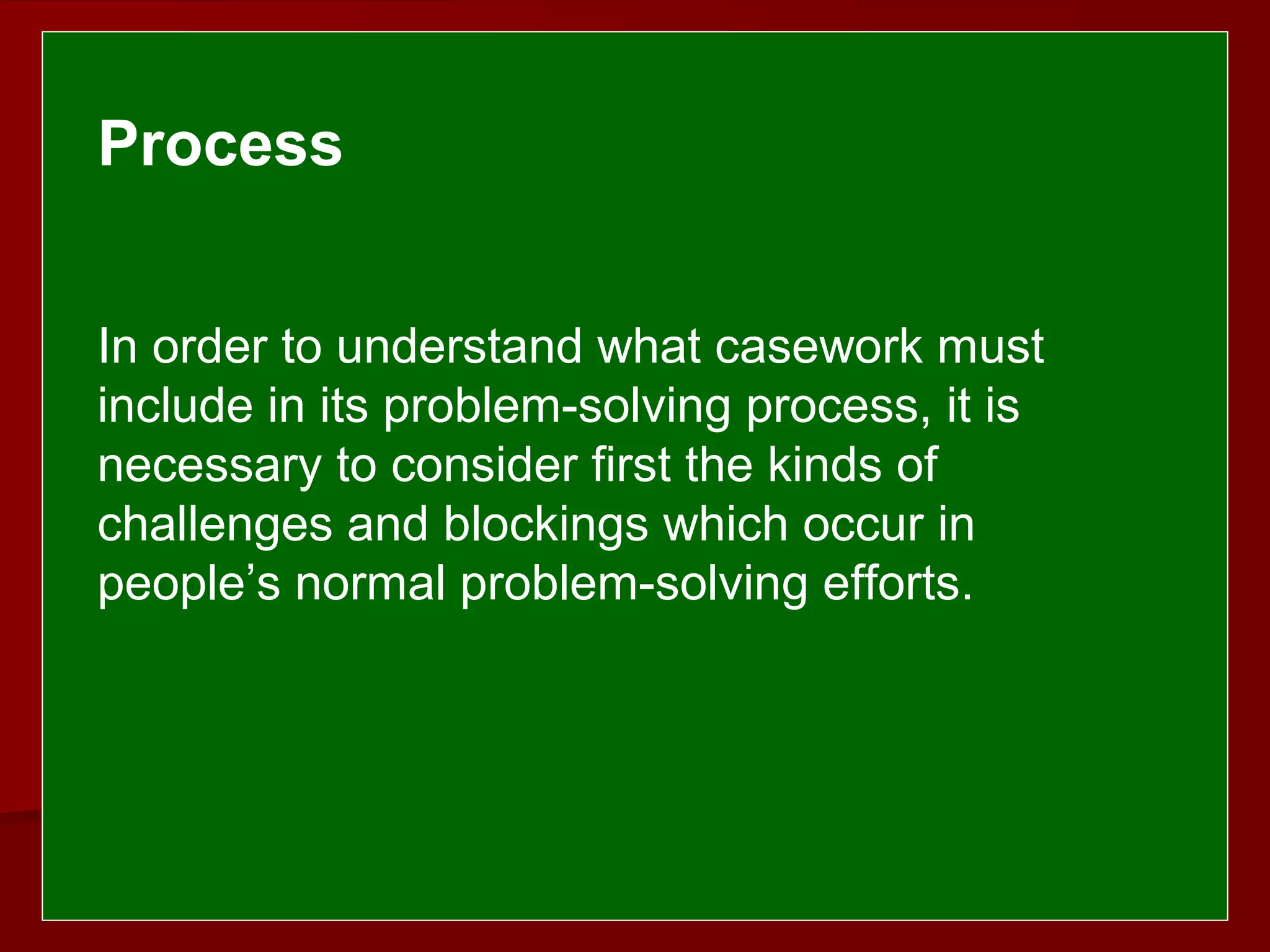  
 
Process
In order to understand what casework must
include in its problem-solving process, it is
necessary to consider first the kinds of
challenges and blockings which occur in
people’s normal problem-solving efforts.
 