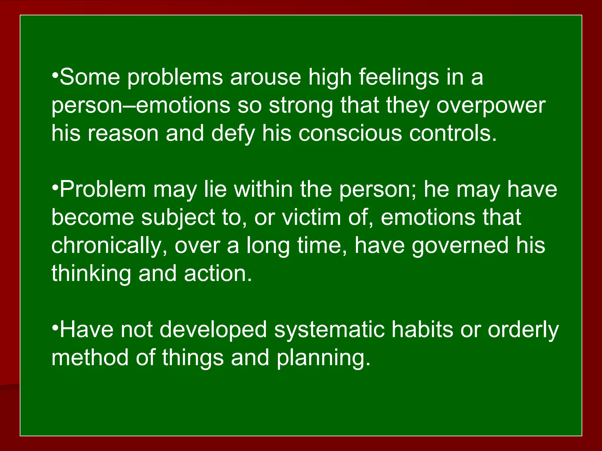  
 
•Some problems arouse high feelings in a
person–emotions so strong that they overpower
his reason and defy his conscious controls.
•Problem may lie within the person; he may have
become subject to, or victim of, emotions that
chronically, over a long time, have governed his
thinking and action.
•Have not developed systematic habits or orderly
method of things and planning.
 