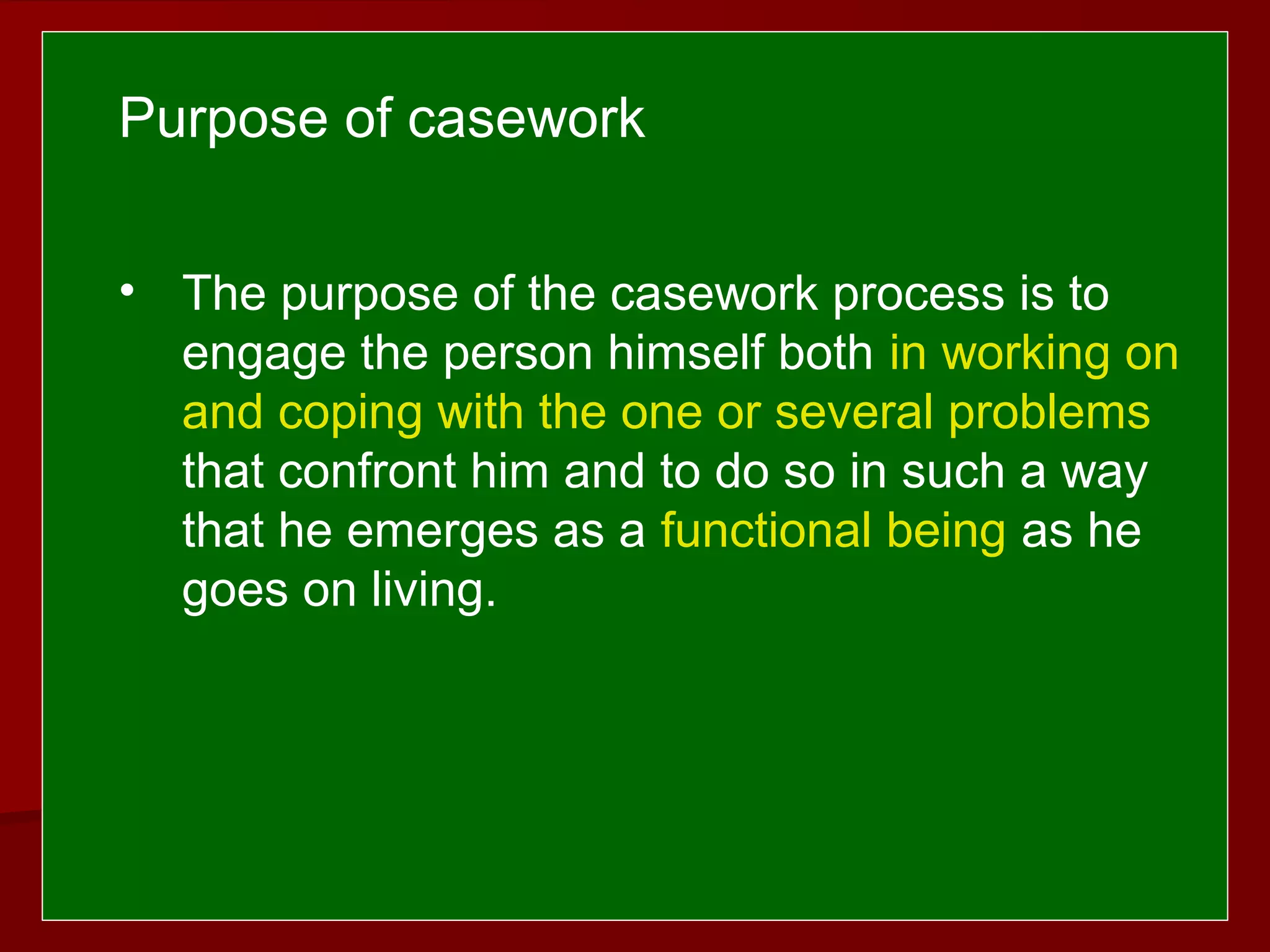  
 
• The purpose of the casework process is to
engage the person himself both in working on
and coping with the one or several problems
that confront him and to do so in such a way
that he emerges as a functional being as he
goes on living.
Purpose of casework
 