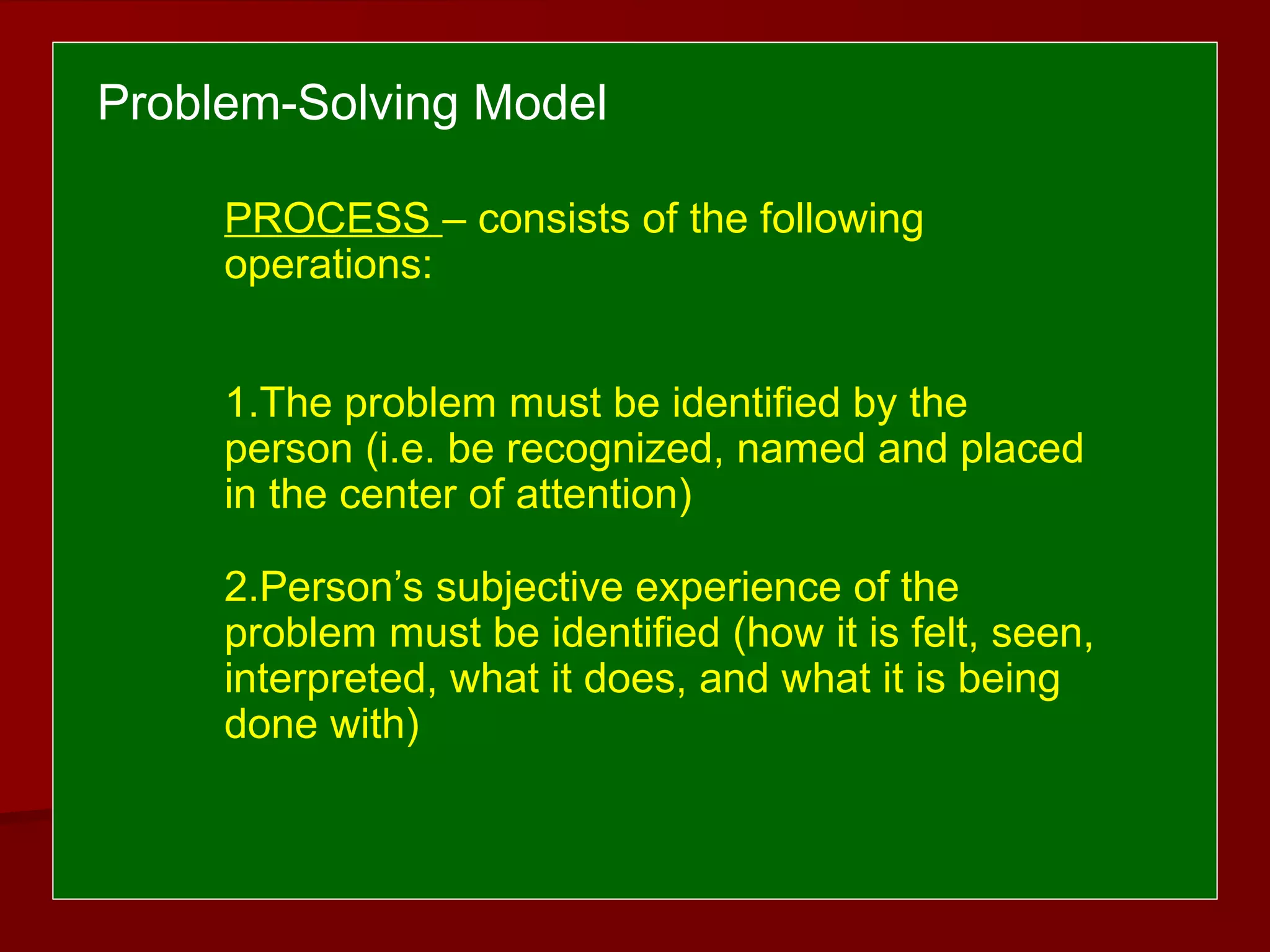 PROCESS – consists of the following
operations:
1.The problem must be identified by the
person (i.e. be recognized, named and placed
in the center of attention)
2.Person’s subjective experience of the
problem must be identified (how it is felt, seen,
interpreted, what it does, and what it is being
done with)
Problem-Solving Model
 