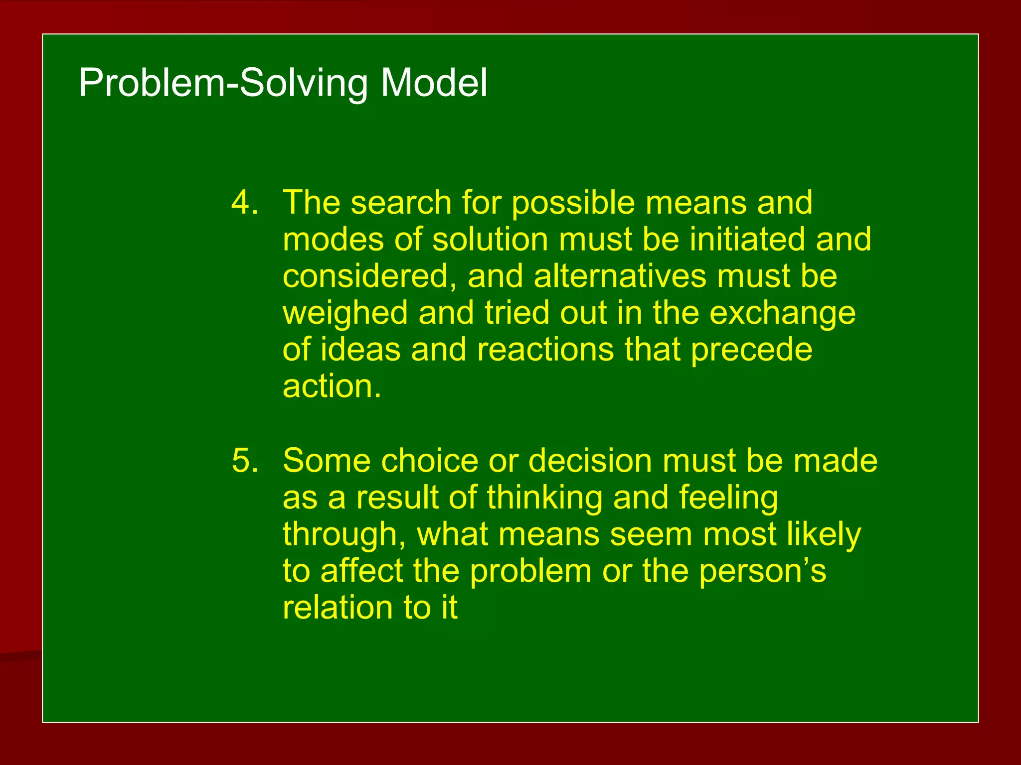4. The search for possible means and
modes of solution must be initiated and
considered, and alternatives must be
weighed and tried out in the exchange
of ideas and reactions that precede
action.
5. Some choice or decision must be made
as a result of thinking and feeling
through, what means seem most likely
to affect the problem or the person’s
relation to it
Problem-Solving Model
 