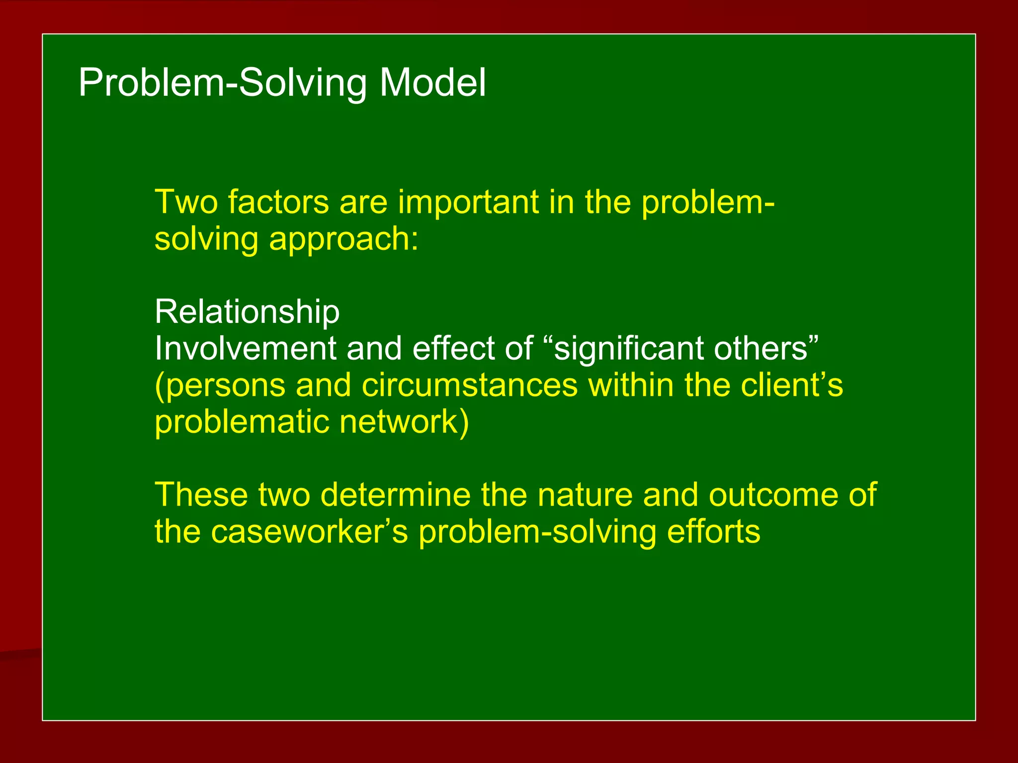 Two factors are important in the problem-
solving approach:
Relationship
Involvement and effect of “significant others”
(persons and circumstances within the client’s
problematic network)
These two determine the nature and outcome of
the caseworker’s problem-solving efforts
Problem-Solving Model
 