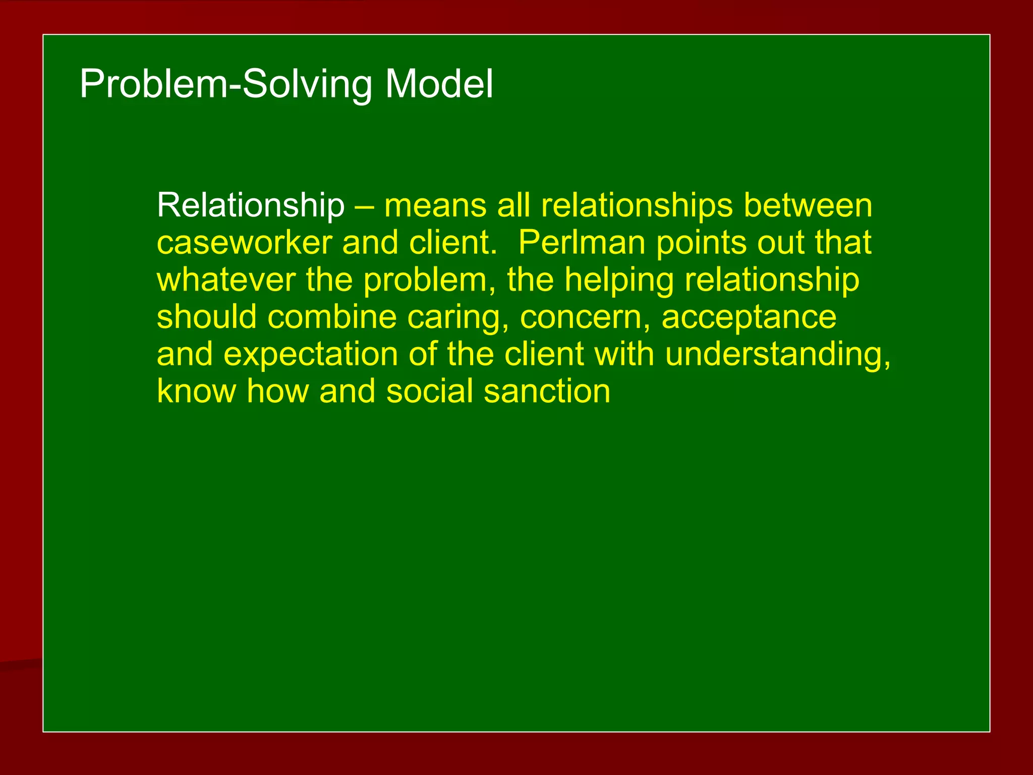 Relationship – means all relationships between
caseworker and client. Perlman points out that
whatever the problem, the helping relationship
should combine caring, concern, acceptance
and expectation of the client with understanding,
know how and social sanction
Problem-Solving Model
 