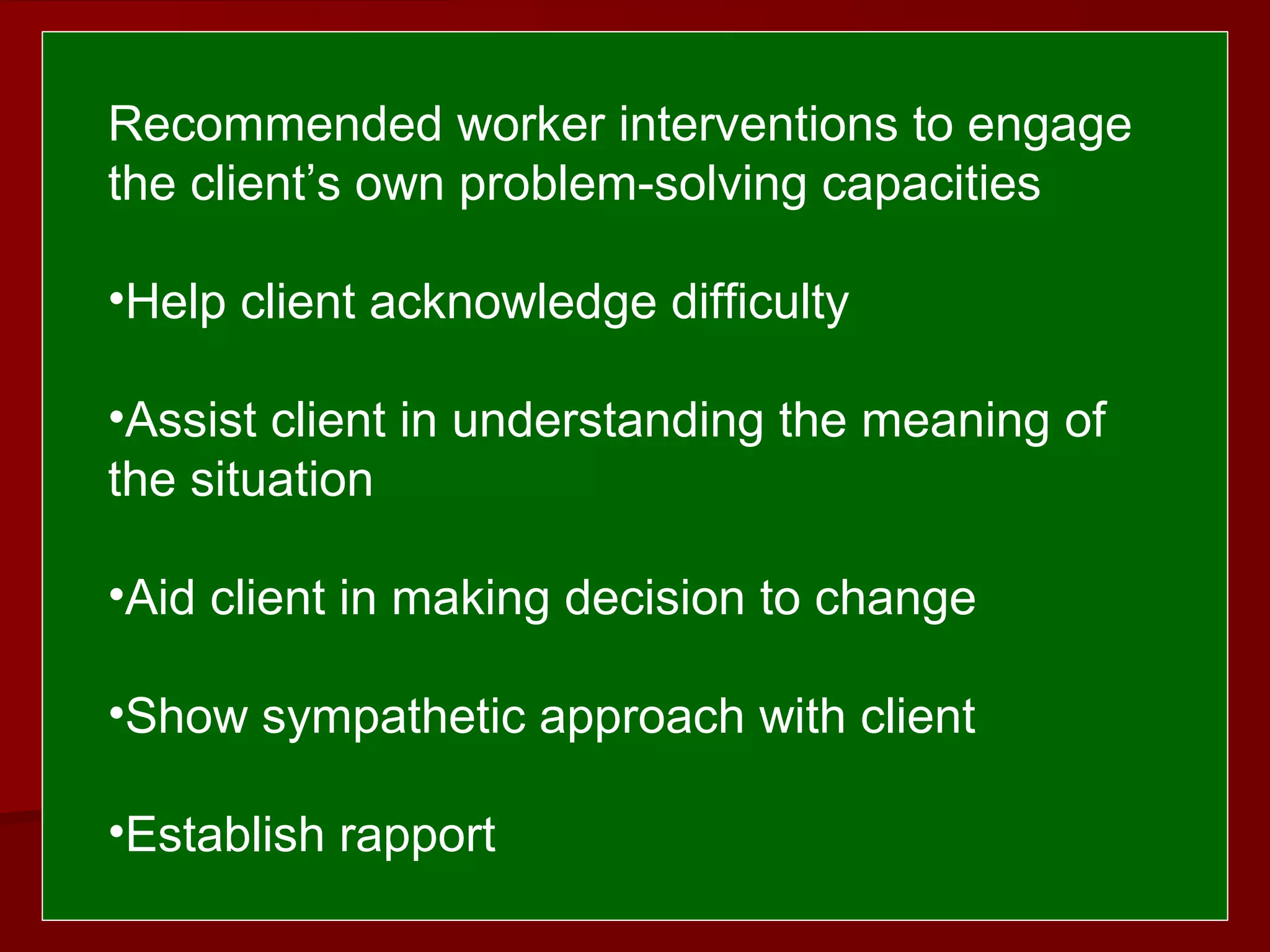  
 
Recommended worker interventions to engage
the client’s own problem-solving capacities
•Help client acknowledge difficulty
•Assist client in understanding the meaning of
the situation
•Aid client in making decision to change
•Show sympathetic approach with client
•Establish rapport
 