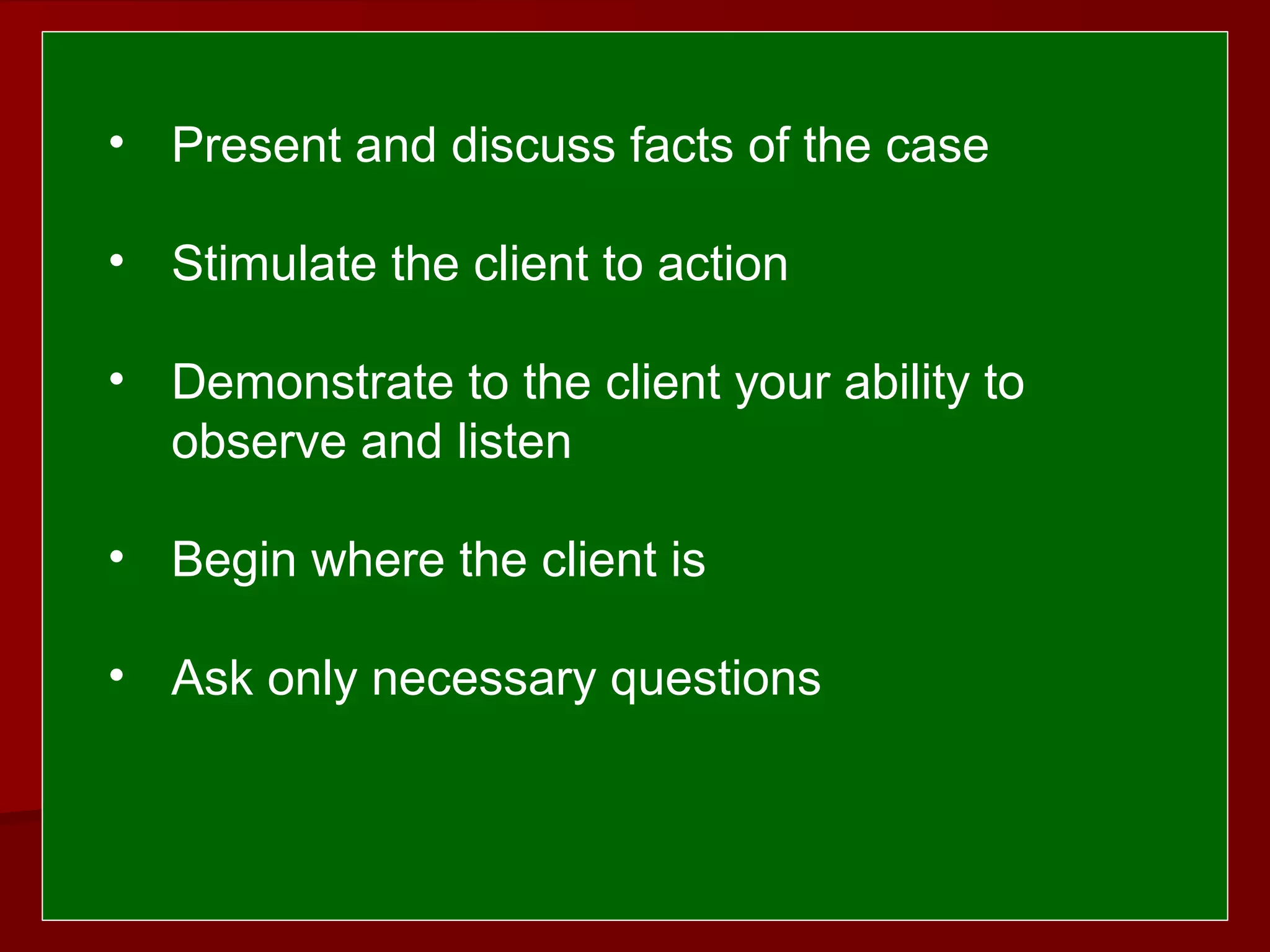  
 
• Present and discuss facts of the case
• Stimulate the client to action
• Demonstrate to the client your ability to
observe and listen
• Begin where the client is
• Ask only necessary questions
 