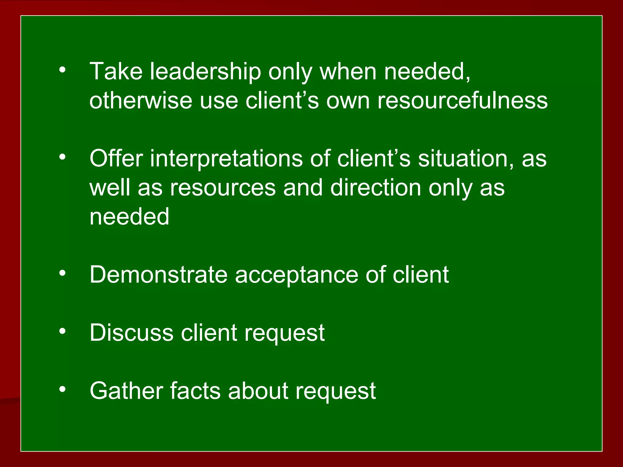  
 
• Take leadership only when needed,
otherwise use client’s own resourcefulness
• Offer interpretations of client’s situation, as
well as resources and direction only as
needed
• Demonstrate acceptance of client
• Discuss client request
• Gather facts about request
 