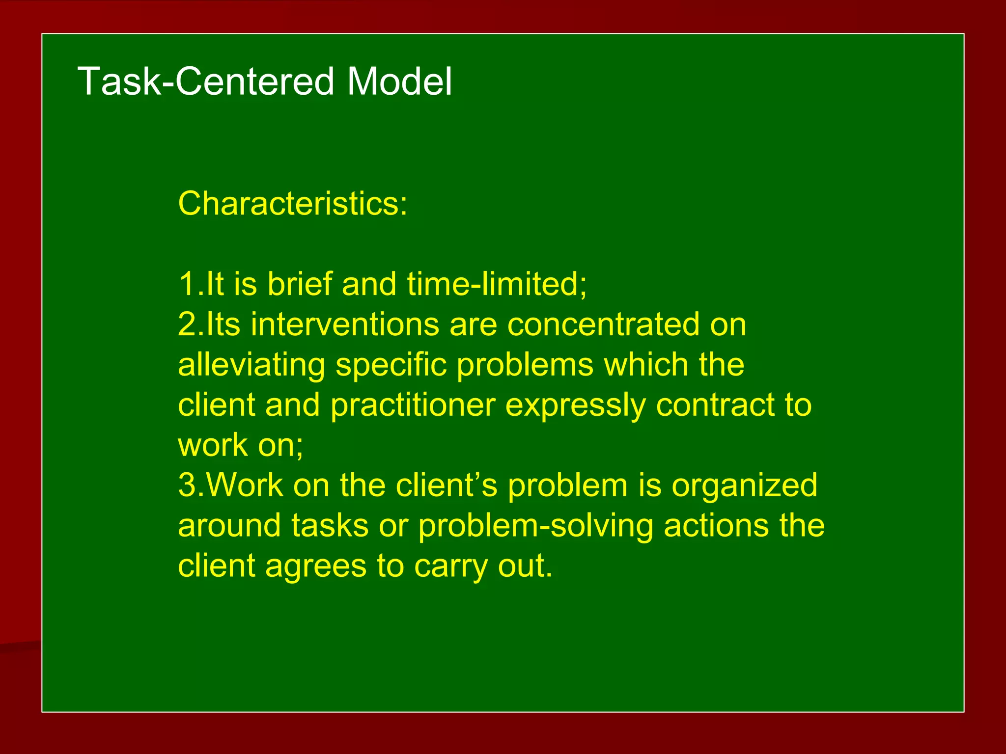 Characteristics:
1.It is brief and time-limited;
2.Its interventions are concentrated on
alleviating specific problems which the
client and practitioner expressly contract to
work on;
3.Work on the client’s problem is organized
around tasks or problem-solving actions the
client agrees to carry out.
Task-Centered Model
 
