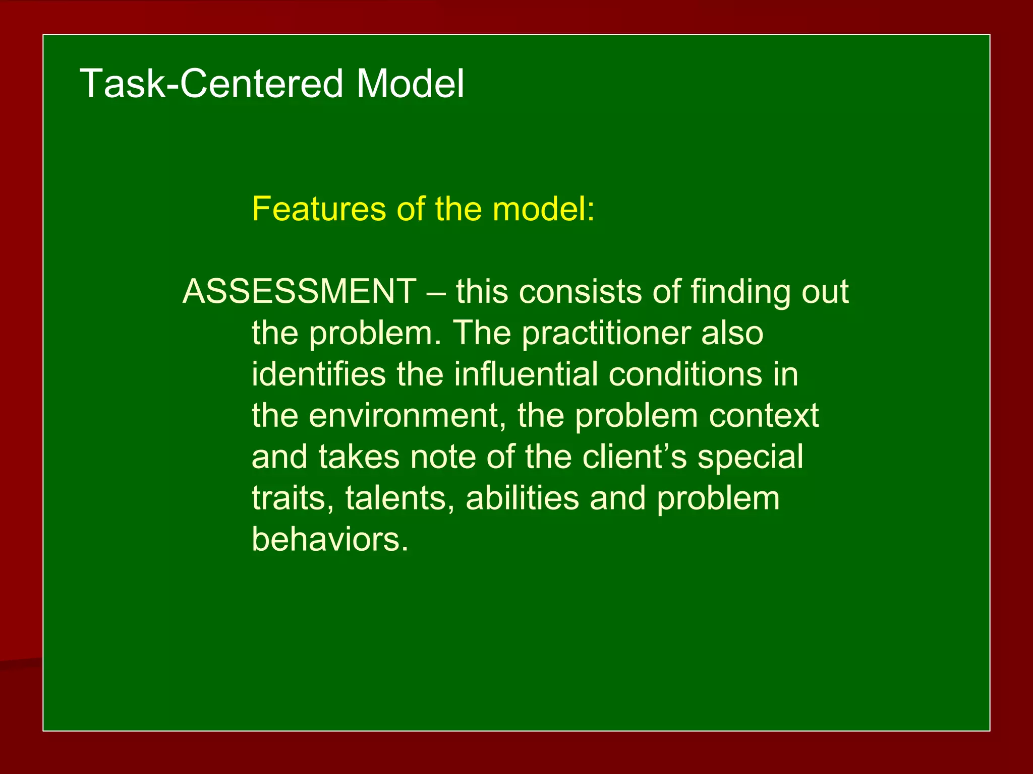 Features of the model:
ASSESSMENT – this consists of finding out
the problem. The practitioner also
identifies the influential conditions in
the environment, the problem context
and takes note of the client’s special
traits, talents, abilities and problem
behaviors.
Task-Centered Model
 