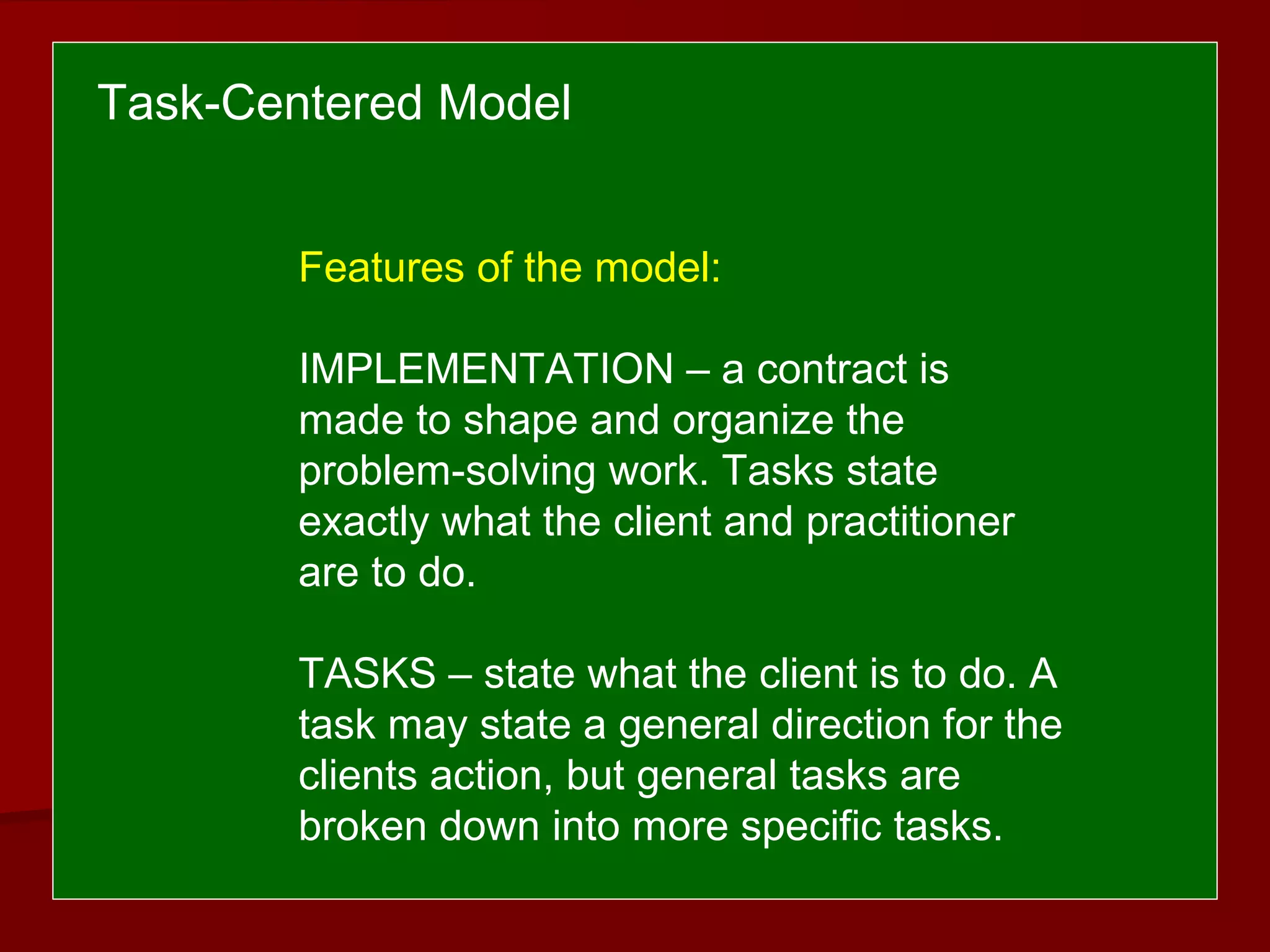 Task-Centered Model
Features of the model:
IMPLEMENTATION – a contract is
made to shape and organize the
problem-solving work. Tasks state
exactly what the client and practitioner
are to do.
TASKS – state what the client is to do. A
task may state a general direction for the
clients action, but general tasks are
broken down into more specific tasks.
 