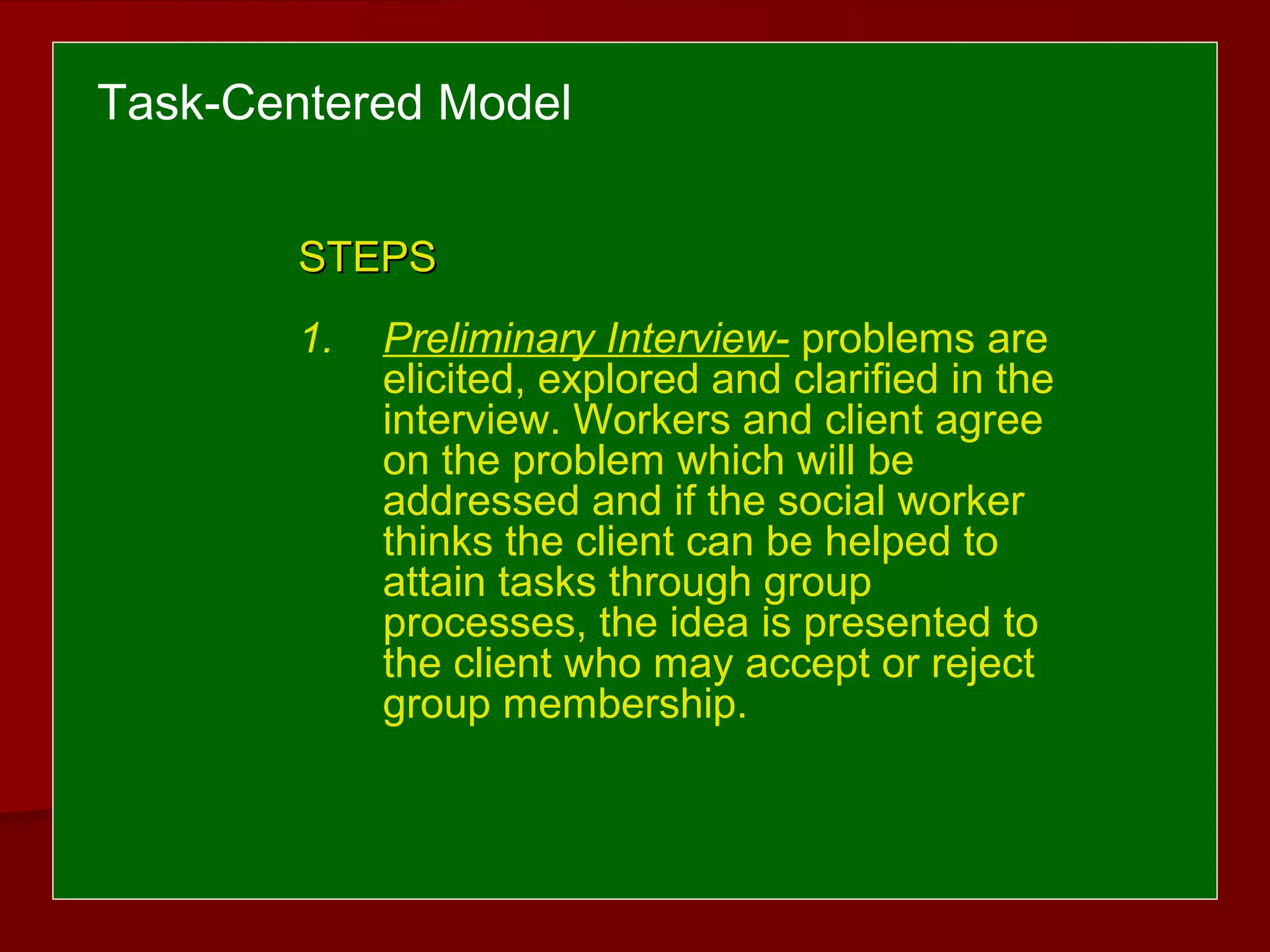 Task-Centered Model
STEPSSTEPS
1. Preliminary Interview- problems are
elicited, explored and clarified in the
interview. Workers and client agree
on the problem which will be
addressed and if the social worker
thinks the client can be helped to
attain tasks through group
processes, the idea is presented to
the client who may accept or reject
group membership.
 