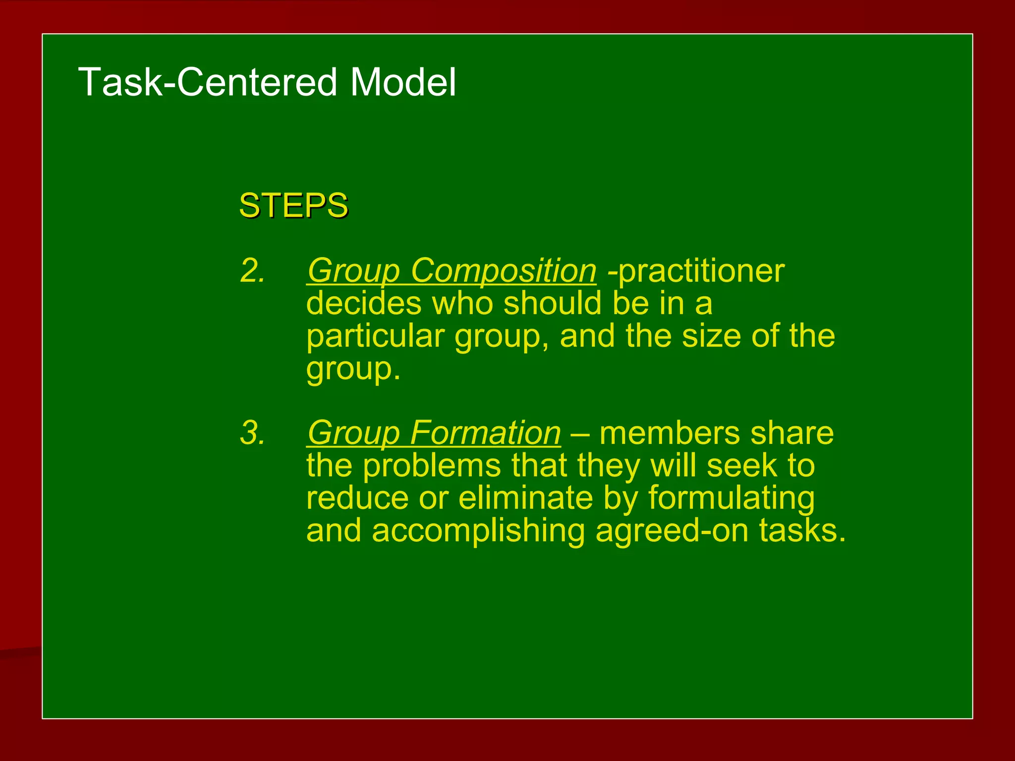 Task-Centered Model
STEPSSTEPS
2. Group Composition -practitioner
decides who should be in a
particular group, and the size of the
group.
3. Group Formation – members share
the problems that they will seek to
reduce or eliminate by formulating
and accomplishing agreed-on tasks.
 