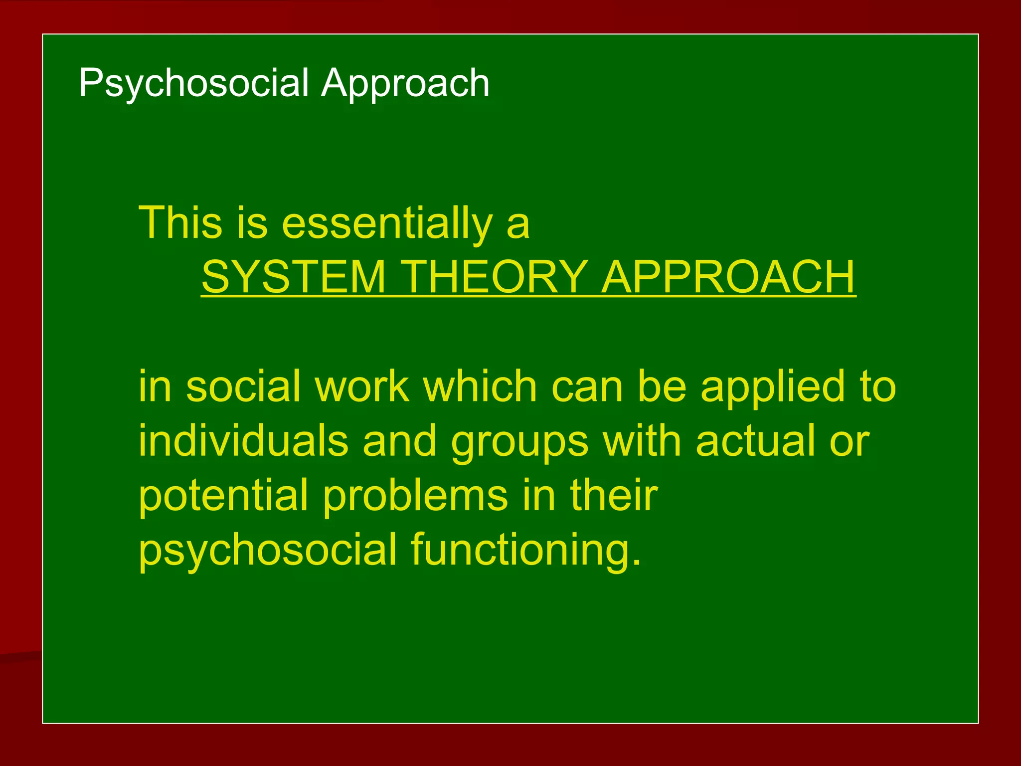 Psychosocial Approach
This is essentially a
SYSTEM THEORY APPROACH
in social work which can be applied to
individuals and groups with actual or
potential problems in their
psychosocial functioning.
 