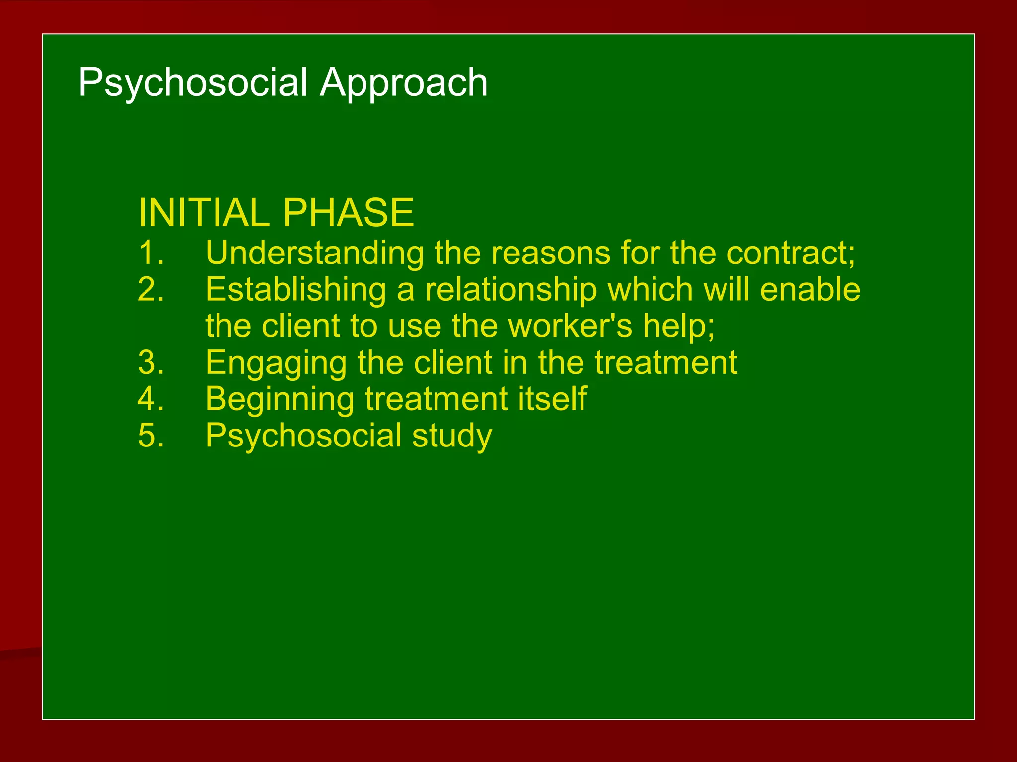 Psychosocial Approach
INITIAL PHASE
1. Understanding the reasons for the contract;
2. Establishing a relationship which will enable
the client to use the worker's help;
3. Engaging the client in the treatment
4. Beginning treatment itself
5. Psychosocial study
 