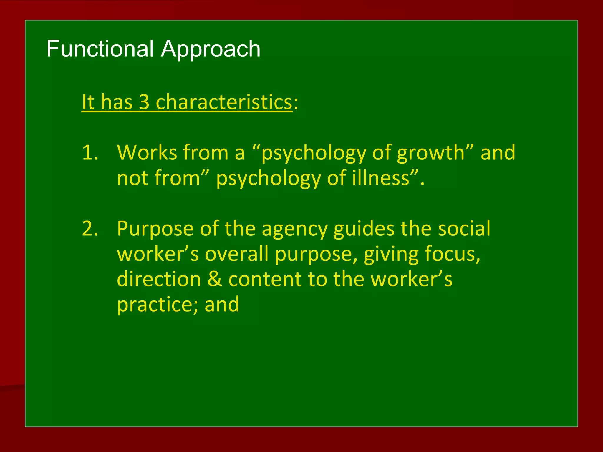 Functional Approach
It has 3 characteristics:
1. Works from a “psychology of growth” and
not from” psychology of illness”.
2. Purpose of the agency guides the social
worker’s overall purpose, giving focus,
direction & content to the worker’s
practice; and
 