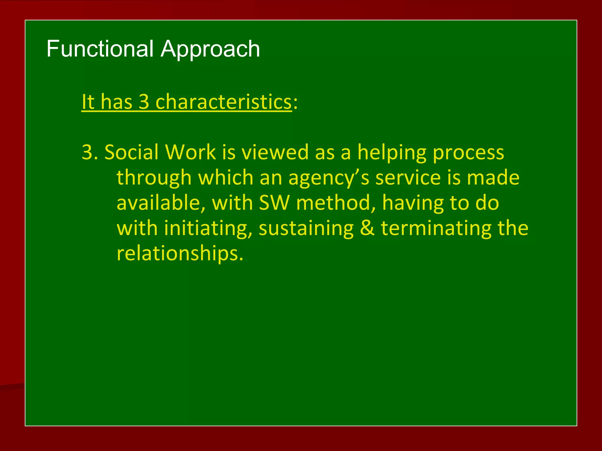 Functional Approach
It has 3 characteristics:
3. Social Work is viewed as a helping process
through which an agency’s service is made
available, with SW method, having to do
with initiating, sustaining & terminating the
relationships.
 