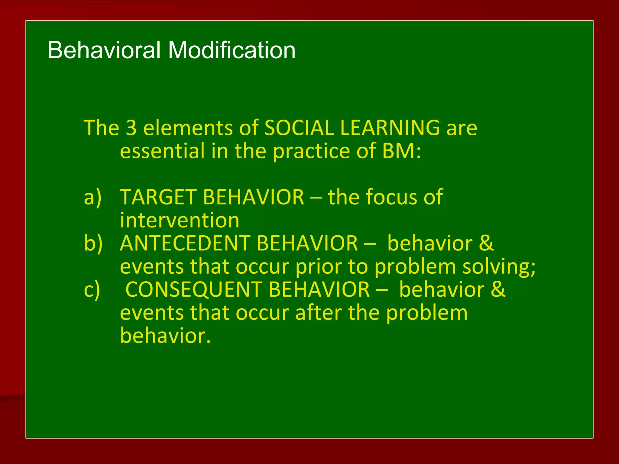 Behavioral Modification
The 3 elements of SOCIAL LEARNING are
essential in the practice of BM:
a) TARGET BEHAVIOR – the focus of
intervention
b) ANTECEDENT BEHAVIOR – behavior &
events that occur prior to problem solving;
c) CONSEQUENT BEHAVIOR – behavior &
events that occur after the problem
behavior.
 