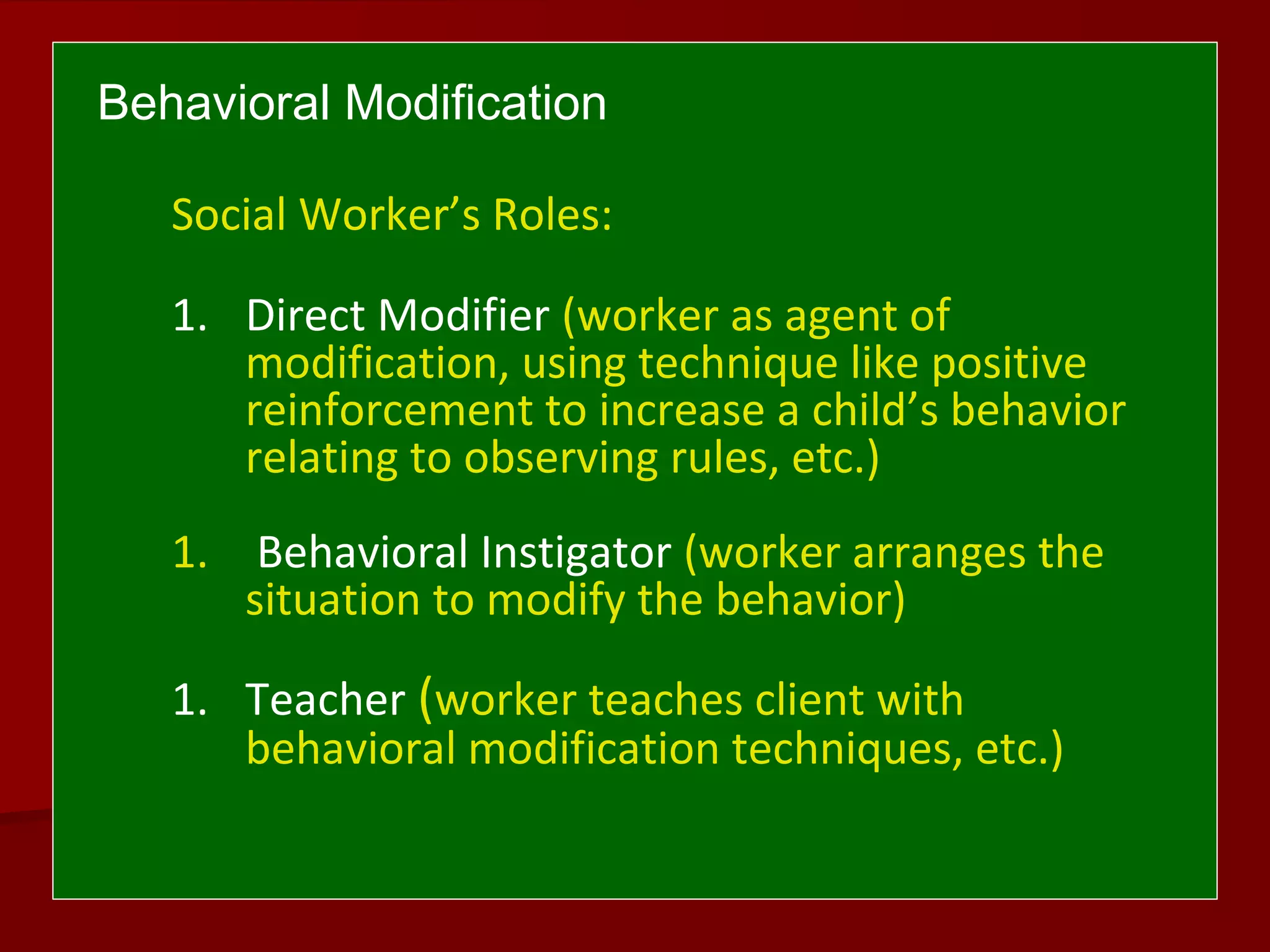 Behavioral Modification
Social Worker’s Roles:
1. Direct Modifier (worker as agent of
modification, using technique like positive
reinforcement to increase a child’s behavior
relating to observing rules, etc.)
1. Behavioral Instigator (worker arranges the
situation to modify the behavior)
1. Teacher (worker teaches client with
behavioral modification techniques, etc.)
 