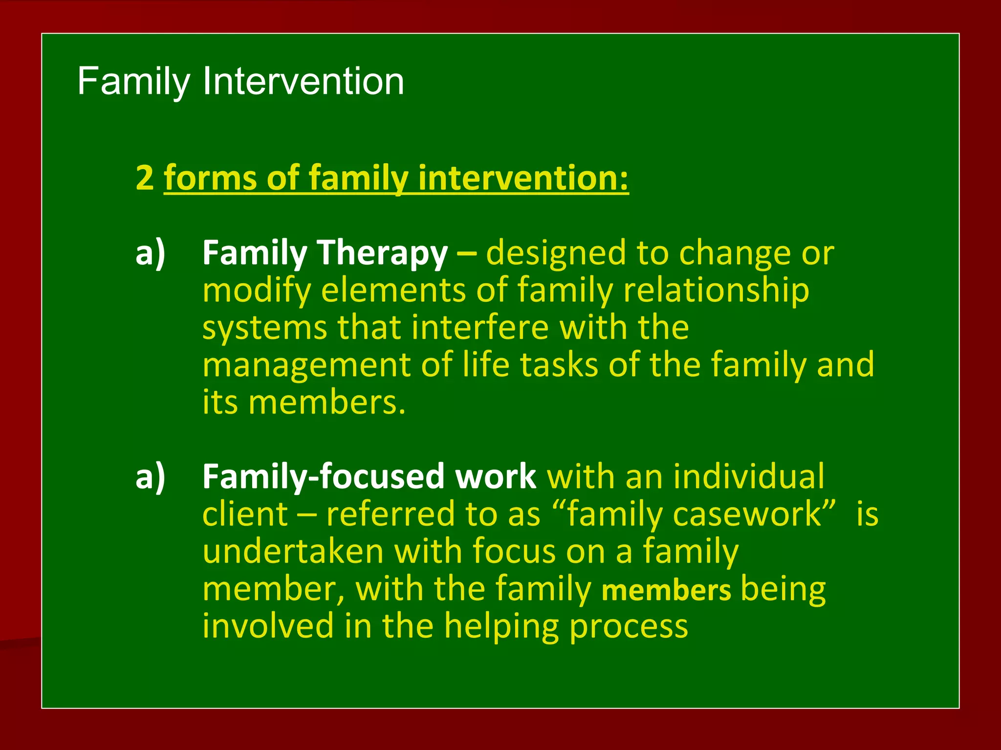 Family Intervention
2 forms of family intervention:
a) Family Therapy – designed to change or
modify elements of family relationship
systems that interfere with the
management of life tasks of the family and
its members.
a) Family-focused work with an individual
client – referred to as “family casework” is
undertaken with focus on a family
member, with the family members being
involved in the helping process
 