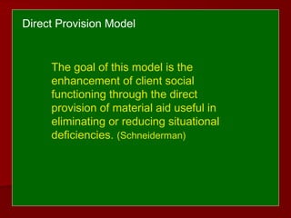 The goal of this model is the
enhancement of client social
functioning through the direct
provision of material aid useful in
eliminating or reducing situational
deficiencies. (Schneiderman)
Direct Provision Model
 