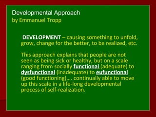 Developmental Approach
by Emmanuel Tropp
DEVELOPMENT – causing something to unfold,
grow, change for the better, to be realized, etc.
This approach explains that people are not
seen as being sick or healthy, but on a scale
ranging from socially functional (adequate) to
dysfunctional (inadequate) to eufunctional
(good functioning)…. continually able to move
up this scale in a life-long developmental
process of self-realization.
 