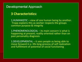 Developmental Approach
3 Characteristics:
1.HUMANISTIC – view of one human being by another.
Tropp explains this as worker respects the groups
common purpose & integrity
1.PHENOMENOLOGICAL – its main concern is what is
happening at present; reality oriented rather than on
past personality diagnosis
1.DEVELOPMENTAL – it sees people as being able to
move forward in a life-long process of self realization
and fulfillment of potential of social functioning
 