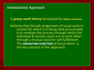 Interactionist Approach
A group work theory developed by William Schwarts
believes that the job assignment of social work in
society for which it is being held accountable
is to mediate the process through which the
individual & society reach out to each other
through a mutual need for self fulfillment.
The MEDIATING FUNCTION of Social Work is
the key concept in this approach.
 