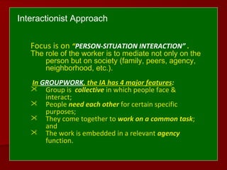 Interactionist Approach
Focus is on “PERSON-SITUATION INTERACTION” .
The role of the worker is to mediate not only on the
person but on society (family, peers, agency,
neighborhood, etc.).
In GROUPWORK, the IA has 4 major features:
 Group is collective in which people face &
interact;
 People need each other for certain specific
purposes;
 They come together to work on a common task;
and
 The work is embedded in a relevant agency
function.
 