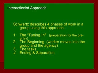 Interactionist Approach
Schwartz describes 4 phases of work in a
group using this approach:
1. The “Tuning In” (preparation for the pre-
entry)
2. The Beginning (worker moves into the
group and the agency)
3. The tasks
4. Ending & Separation
 