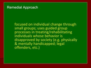 Remedial Approach
focused on individual change through
small groups; uses guided group
processes in treating/rehabilitating
individuals whose behavior is
disapproved by society (e.g. physically
& mentally handicapped; legal
offenders, etc.)
 