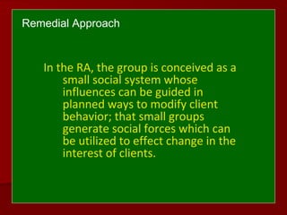 Remedial Approach
In the RA, the group is conceived as a
small social system whose
influences can be guided in
planned ways to modify client
behavior; that small groups
generate social forces which can
be utilized to effect change in the
interest of clients.
 