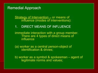 Remedial Approach
Strategy of Intervention – or means of
influence (modes of interventions):
1. DIRECT MEANS OF INFLUENCE
immediate interaction with a group member.
There are 4 types of direct means of
influence
(a) worker as a central person-object of
identification & drives;
b) worker as a symbol & spokesman – agent of
legitimate norms and values;
 