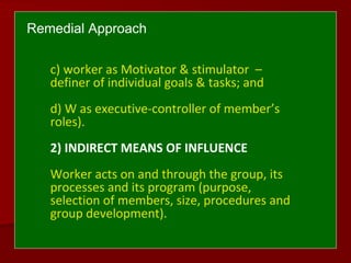 Remedial Approach
c) worker as Motivator & stimulator –
definer of individual goals & tasks; and
d) W as executive-controller of member’s
roles).
2) INDIRECT MEANS OF INFLUENCE
Worker acts on and through the group, its
processes and its program (purpose,
selection of members, size, procedures and
group development).
 