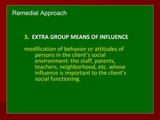 Remedial Approach
3. EXTRA GROUP MEANS OF INFLUENCE
modification of behavior or attitudes of
persons in the client’s social
environment: the staff, parents,
teachers, neighborhood, etc. whose
influence is important to the client’s
social functioning.
 