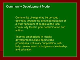 Community Development Model
Community change may be pursued
optimally through the broad participation of
a wide spectrum of people at the local
community level in goal determination and
action.
Themes emphasized in locality
development include democratic
procedures, voluntary cooperation, self-
help, development of indigenous leadership
and education
 