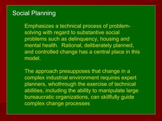 Social Planning
Emphasizes a technical process of problem-
solving with regard to substantive social
problems such as delinquency, housing and
mental health. Rational, deliberately planned,
and controlled change has a central place in this
model.
The approach presupposes that change in a
complex industrial environment requires expert
planners, whothrough the exercise of technical
abilities, including the ability to manipulate large
bureaucratic organizations, can skillfully guide
complex change processes
 