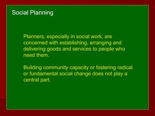 Social Planning
Planners, especially in social work, are
concerned with establishing, arranging and
delivering goods and services to people who
need them.
Building community capacity or fostering radical
or fundamental social change does not play a
central part.
 
