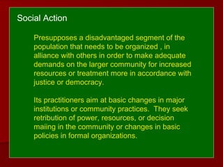 Social Action
Presupposes a disadvantaged segment of the
population that needs to be organized , in
alliance with others in order to make adequate
demands on the larger community for increased
resources or treatment more in accordance with
justice or democracy.
Its practitioners aim at basic changes in major
institutions or community practices. They seek
retribution of power, resources, or decision
maiing in the community or changes in basic
policies in formal organizations.
 