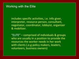 includes specific activities, i.e. info giver,
interpreter, resource person, consultant,
negotiator, coordinator, lobbyist, organizer
& mobilizer.
“ELITE” – comprised of individuals & groups
who are usually in a position to provide the
resources the worker needs in her work
with clients (.e.g policy makers, leaders,
volunteers, business owners)
Working with the Elite
 