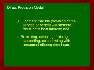 3. Judgment that the provision of the
service or benefit will promote
the client’s best interest; and
4. Recruiting, selecting, training,
supporting, collaborating with
personnel offering direct care.
Direct Provision Model
 