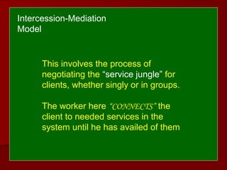This involves the process of
negotiating the “service jungle” for
clients, whether singly or in groups.
The worker here “CONNECTS” the
client to needed services in the
system until he has availed of them
Intercession-Mediation
Model
 