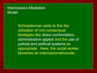 Schneiderman adds to this the
utilization of non-consensual
strategies like direct confrontation,
administrative appeal and the use of
judicial and political systems as
appropriate. Here, the social worker
becomes an intercessor/advocate.
Intercession-Mediation
Model
 