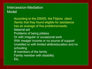According to the DSWD, the Filipino client
/family that they found eligible for assistance
has an average of five problems/needs:
Material aid
Problems of being jobless
Or with irregular or occasional work
With meager income or no source of support
Unskilled or with limited skills/education and no
schooling
Ill members of the family
Family member with disability
Etc.
Intercession-Mediation
Model
 