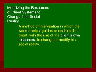 A method of intervention in which the
worker helps, guides or enables the
client, with the use of the client’s own
resources, to change or modify his
social reality.
Mobilizing the Resources
of Client Systems to
Change their Social
Reality
 